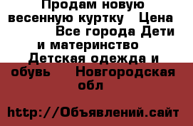 Продам новую весенную куртку › Цена ­ 1 500 - Все города Дети и материнство » Детская одежда и обувь   . Новгородская обл.